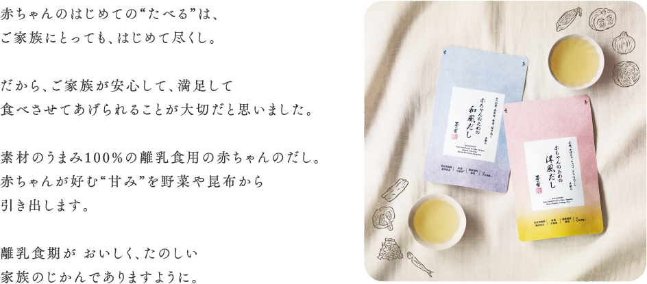 赤ちゃんのはじめての“たべる”は、 ご家族にとっても、はじめて尽くし。  だから、ご家族が安心して、満足して 食べさせてあげられることが大切だと思いました。  素材のうまみ100%の離乳食用の赤ちゃ