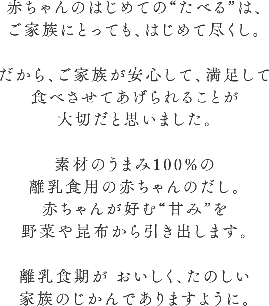 赤ちゃんのはじめての“たべる”は、 ご家族にとっても、はじめて尽くし。  だから、ご家族が安心して、満足して 食べさせてあげられることが大切だと思いました。  素材のうまみ100%の離乳食用の赤ちゃ