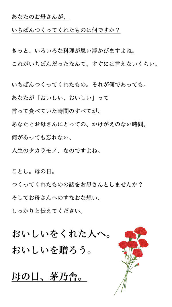 あなたのお母さんが、いちばんつくってくれたものは何ですか？ きっと、いろいろな料理が思い浮かびますよね。これがいちばんだったなんて、すぐには言えないくらい。 いちばんつくってくれたもの。それが何であっても。あなたが「おいしい、おいしい」って言って食べていた時間のすべてが、あなたとお母さんにとっての、かけがえのない時間。何があっても忘れない、人生のタカラモノ、なのですよね。 ことし。母の日。つくってくれたものの話をお母さんとしませんか？そしてお母さんへのすなおな想い、しっかりと伝えてください。 おいしいをくれた人へ。おいしいを贈ろう。 母の日、茅乃舎。